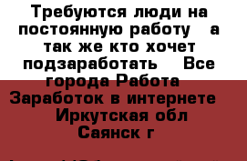 Требуются люди на постоянную работу,  а так же кто хочет подзаработать! - Все города Работа » Заработок в интернете   . Иркутская обл.,Саянск г.